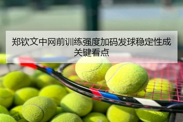 郑钦文中网前训练强度加码发球稳定性成关键看点